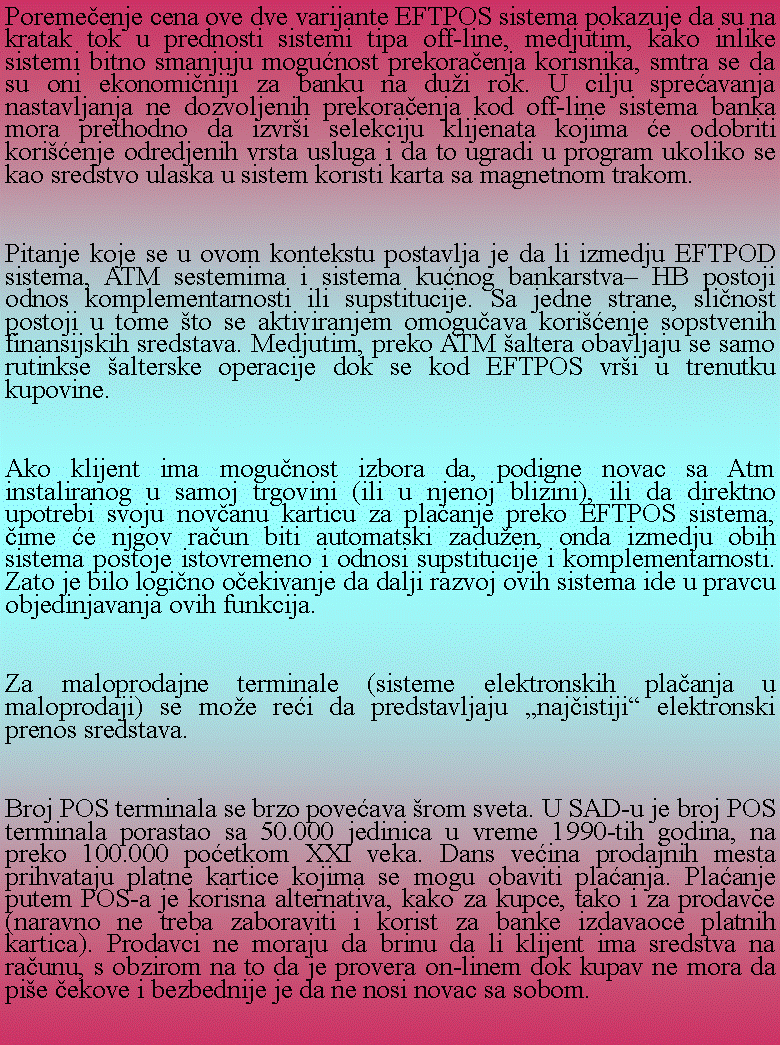 Text Box: Poremeenje cena ove dve varijante EFTPOS sistema pokazuje da su na kratak tok u prednosti sistemi tipa off-line, medjutim, kako inlike sistemi bitno smanjuju mogunost prekoraenja korisnika, smtra se da su oni ekonominiji za banku na dui rok. U cilju spreavanja nastavljanja ne dozvoljenih prekoraenja kod off-line sistema banka mora prethodno da izvri selekciju klijenata kojima e odobriti korienje odredjenih vrsta usluga i da to ugradi u program ukoliko se kao sredstvo ulaska u sistem koristi karta sa magnetnom trakom.Pitanje koje se u ovom kontekstu postavlja je da li izmedju EFTPOD sistema, ATM sestemima i sistema kunog bankarstva HB postoji odnos komplementarnosti ili supstitucije. Sa jedne strane, slinost postoji u tome to se aktiviranjem omoguava korienje sopstvenih finansijskih sredstava. Medjutim, preko ATM altera obavljaju se samo rutinkse alterske operacije dok se kod EFTPOS vri u trenutku kupovine.Ako klijent ima mogunost izbora da, podigne novac sa Atm instaliranog u samoj trgovini (ili u njenoj blizini), ili da direktno upotrebi svoju novanu karticu za plaanje preko EFTPOS sistema, ime e njgov raun biti automatski zaduen, onda izmedju obih sistema postoje istovremeno i odnosi supstitucije i komplementarnosti. Zato je bilo logino oekivanje da dalji razvoj ovih sistema ide u pravcu objedinjavanja ovih funkcija.Za maloprodajne terminale (sisteme elektronskih plaanja u maloprodaji) se moe rei da predstavljaju najistiji elektronski prenos sredstava.Broj POS terminala se brzo poveava rom sveta. U SAD-u je broj POS terminala porastao sa 50.000 jedinica u vreme 1990-tih godina, na preko 100.000 poetkom XXI veka. Dans veina prodajnih mesta prihvataju platne kartice kojima se mogu obaviti plaanja. Plaanje putem POS-a je korisna alternativa, kako za kupce, tako i za prodavce (naravno ne treba zaboraviti i korist za banke izdavaoce platnih kartica). Prodavci ne moraju da brinu da li klijent ima sredstva na raunu, s obzirom na to da je provera on-linem dok kupav ne mora da pie ekove i bezbednije je da ne nosi novac sa sobom.