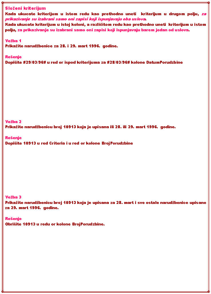 Text Box: Sloeni kriterijum Kada ukucate kriterijum u istom redu kao prethodno uneti  kriterijum u drugom polju, za prikazivanje su izabrani samo oni zapisi koji ispunjavaju oba uslova.Kada ukucate kriterijum u istoj koloni, a različitom redu kao prethodno uneti  kriterijum u istom polju, za prikazivanje su izabrani samo oni zapisi koji ispunjavaju barem jedan od uslova.Veba 1Prikaite narudbenice za 28. i 29. mart 1996.  godine.  ReenjeDopiite #29/03/96# u red or ispod kriterijuma za #28/03/96# kolone DatumPorudzbineVeba 2Prikaite narudbenicu broj 10913 koja je upisana ili 28. ili 29. mart 1996.  godine.   ReenjeDopiite 10913 u red Criteria i u red or kolone BrojPorudzbineVeba 3Prikaite narudbenicu broj 10913 koja je upisana za 28. mart i sve ostale narudbenice upisane za 29. mart 1996.  godine.   ReenjeObriite 10913 u redu or kolone BrojPorudzbine.