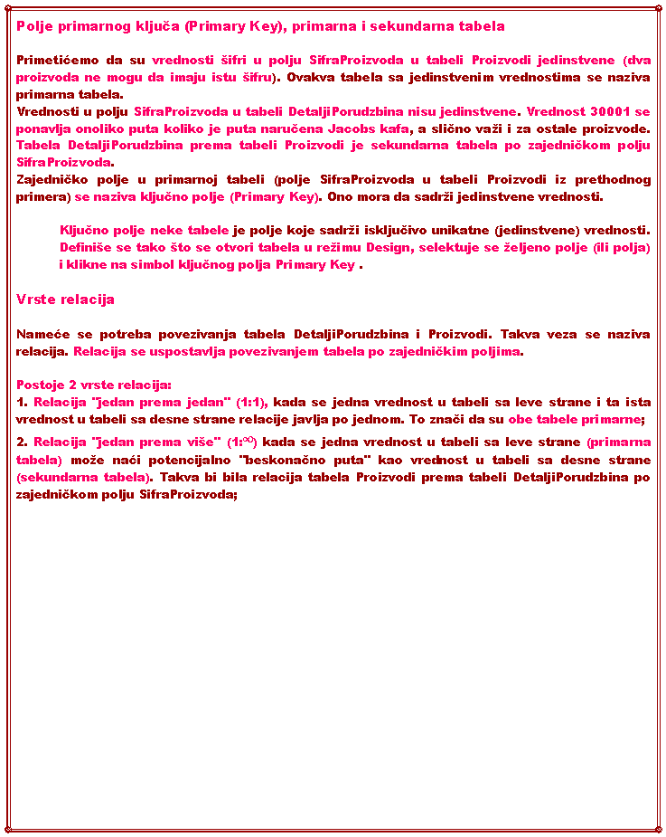 Text Box: Polje primarnog ključa (Primary Key), primarna i sekundarna tabelaPrimetićemo da su vrednosti ifri u polju SifraProizvoda u tabeli Proizvodi jedinstvene (dva proizvoda ne mogu da imaju istu ifru). Ovakva tabela sa jedinstvenim vrednostima se naziva primarna tabela.Vrednosti u polju SifraProizvoda u tabeli DetaljiPorudzbina nisu jedinstvene. Vrednost 30001 se ponavlja onoliko puta koliko je puta naručena Jacobs kafa, a slično vai i za ostale proizvode. Tabela DetaljiPorudzbina prema tabeli Proizvodi je sekundarna tabela po zajedničkom polju SifraProizvoda.Zajedničko polje u primarnoj tabeli (polje SifraProizvoda u tabeli Proizvodi iz prethodnog primera) se naziva ključno polje (Primary Key). Ono mora da sadri jedinstvene vrednosti. Ključno polje neke tabele je polje koje sadri isključivo unikatne (jedinstvene) vrednosti. Definie se tako to se otvori tabela u reimu Design, selektuje se eljeno polje (ili polja) i klikne na simbol ključnog polja Primary Key . Vrste relacijaNameće se potreba povezivanja tabela DetaljiPorudzbina i Proizvodi. Takva veza se naziva relacija. Relacija se uspostavlja povezivanjem tabela po zajedničkim poljima.Postoje 2 vrste relacija:1. Relacija "jedan prema jedan" (1:1), kada se jedna vrednost u tabeli sa leve strane i ta ista vrednost u tabeli sa desne strane relacije javlja po jednom. To znači da su obe tabele primarne;2. Relacija "jedan prema vie" (1:∞) kada se jedna vrednost u tabeli sa leve strane (primarna tabela) moe naći potencijalno "beskonačno puta" kao vrednost u tabeli sa desne strane(sekundarna tabela). Takva bi bila relacija tabela Proizvodi prema tabeli DetaljiPorudzbina po zajedničkom polju SifraProizvoda;