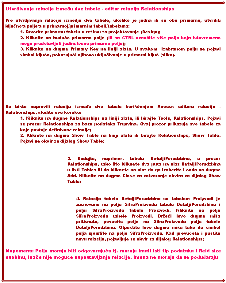Text Box: Utvrđivanje relacije između dve tabele - editor relacija RelationshipsPre utvrdjivanja relacije izmedju dve tabele, ukoliko je jedna ili su obe primarne, utvrditi ključno/a polje/a u primarnoj/primarnim tabeli/tabelama:1. Otvorite primarnu tabelu u reimu za projektovanje (Design);2. Kliknite na buduće primarno polje (ili sa CTRL označite vie polja koja istovremeno mogu predstavljati jedinstveno primarno polje);3. Kliknite na dugme Primary Key na liniji alata. U svakom  izabranom polju se pojavi simbol ključa, pokazujući njihovo uključivanje u primarni ključ (slika).Da biste napravili relaciju između dve tabele korićenjem Access editora relacija - Relationships, sledite ove korake: 1. Kliknite na dugme Relationships na liniji alata, ili birajte Tools, Relationships. Pojavi se prozor Relationships za bazu podataka Trgovina. Ovaj prozor prikazuje sve tabele za koje postoje definisane relacije;2. Kliknite na dugme Show Table na liniji alata ili birajte Relationships, Show Table. Pojavi se okvir za dijalog Show Table;3. Dodajte, naprimer, tabelu DetaljiPorudzbina, u prozor Relationships, tako to kliknete dva puta na ulaz DetaljiPorudzbina u listi Tables ili da kliknete na ulaz da ga izaberite i onda na dugme Add. Kliknite na dugme Close za zatvaranje okvira za dijalog Show Table;4. Relacija tabela DetaljiPorudzbina sa tabelom Proiyvodi je zasnovana na polju SifraProizvoda tabele DetaljiPorudzbina i polju SifraProizvoda tabele Proizvodi. Kliknite na polje SifraProizvoda tabele Proizvodi. Dreći levo dugme mia pritisnuto, povucite polje na SifraProizvoda polje tabele DetaljiPorudzbina. Otpustite levo dugme mia tako da simbol polja spustite na polje SifraProizvoda. Kad prevučete i pustite novu relaciju, pojavljuje se okvir za dijalog Relationships;Napomena: Polja moraju biti odgovarajuća tj. moraju imati isti tip podataka i field size osobinu, inače nije moguće uspostavljanje relacije. Imena ne moraju da se podudaraju