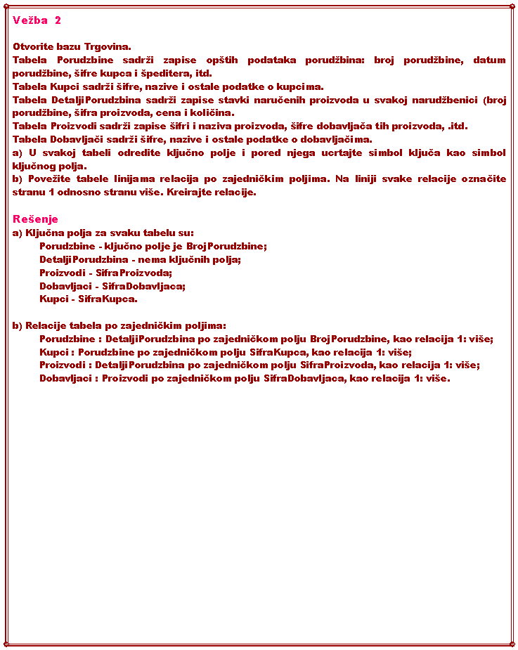 Text Box: Veba  2Otvorite bazu Trgovina.Tabela Porudzbine sadri zapise optih podataka porudbina: broj porudbine, datum porudbine, ifre kupca i peditera, itd.Tabela Kupci sadri ifre, nazive i ostale podatke o kupcima.Tabela DetaljiPorudzbina sadri zapise stavki naručenih proizvoda u svakoj narudbenici (broj porudbine, ifra proizvoda, cena i količina.Tabela Proizvodi sadri zapise ifri i naziva proizvoda, ifre dobavljača tih proizvoda, .itd.Tabela Dobavljači sadri ifre, nazive i ostale podatke o dobavljačima.a) U svakoj tabeli odredite ključno polje i pored njega ucrtajte simbol ključa kao simbol ključnog polja.b) Poveite tabele linijama relacija po zajedničkim poljima. Na liniji svake relacije označite stranu 1 odnosno stranu vie. Kreirajte relacije.Reenjea) Ključna polja za svaku tabelu su:Porudzbine - ključno polje je BrojPorudzbine;DetaljiPorudzbina - nema ključnih polja;Proizvodi - SifraProizvoda;Dobavljaci - SifraDobavljaca;Kupci - SifraKupca.b) Relacije tabela po zajedničkim poljima:Porudzbine : DetaljiPorudzbina po zajedničkom polju BrojPorudzbine, kao relacija 1: vie;Kupci : Porudzbine po zajedničkom polju SifraKupca, kao relacija 1: vie;Proizvodi : DetaljiPorudzbina po zajedničkom polju SifraProizvoda, kao relacija 1: vie;Dobavljaci : Proizvodi po zajedničkom polju SifraDobavljaca, kao relacija 1: vie.