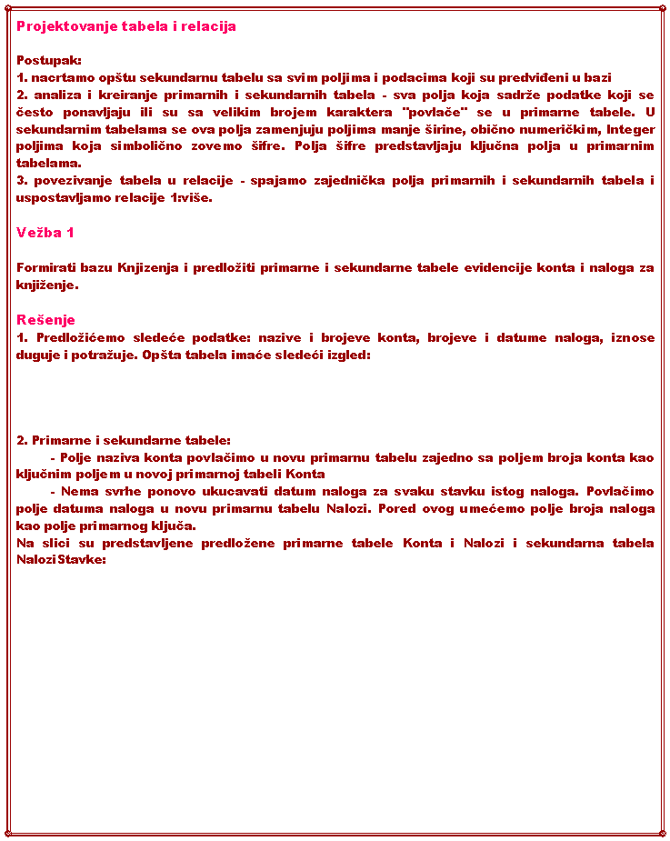 Text Box: Projektovanje tabela i relacijaPostupak:1. nacrtamo optu sekundarnu tabelu sa svim poljima i podacima koji su predviđeni u bazi2. analiza i kreiranje primarnih i sekundarnih tabela - sva polja koja sadre podatke koji se često ponavljaju ili su sa velikim brojem karaktera "povlače" se u primarne tabele. U sekundarnim tabelama se ova polja zamenjuju poljima manje irine, obično numeričkim, Integer poljima koja simbolično zovemo ifre. Polja ifre predstavljaju ključna polja u primarnim tabelama. 3. povezivanje tabela u relacije - spajamo zajednička polja primarnih i sekundarnih tabela i uspostavljamo relacije 1:vie.Veba 1Formirati bazu Knjizenja i predloiti primarne i sekundarne tabele evidencije konta i naloga za knjienje. Reenje1. Predloićemo sledeće podatke: nazive i brojeve konta, brojeve i datume naloga, iznose duguje i potrauje. Opta tabela imaće sledeći izgled:2. Primarne i sekundarne tabele:	- Polje naziva konta povlačimo u novu primarnu tabelu zajedno sa poljem broja konta kao ključnim poljem u novoj primarnoj tabeli Konta	- Nema svrhe ponovo ukucavati datum naloga za svaku stavku istog naloga. Povlačimo polje datuma naloga u novu primarnu tabelu Nalozi. Pored ovog umećemo polje broja naloga kao polje primarnog ključa.Na slici su predstavljene predloene primarne tabele Konta i Nalozi i sekundarna tabela NaloziStavke: