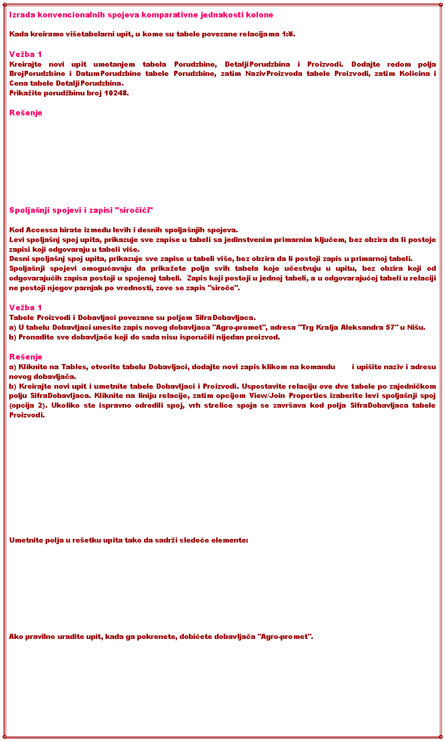 Text Box: Izrada konvencionalnih spojeva komparativne jednakosti kolone Kada kreiramo vietabelarni upit, u kome su tabele povezane relacijama 1:.Veba 1Kreirajte novi upit umetanjem tabela Porudzbine, DetaljiPorudzbina i Proizvodi. Dodajte redom polja BrojPorudzbine i DatumPorudzbine tabele Porudzbine, zatim NazivProizvoda tabele Proizvodi, zatim Kolicina i Cena tabele DetaljiPorudzbina. Prikaite porudbinu broj 10248.ReenjeSpoljanji spojevi i zapisi "siročići" Kod Accessa birate između levih i desnih spoljanjih spojeva. Levi spoljanj spoj upita, prikazuje sve zapise u tabeli sa jedinstvenim primarnim ključem, bez obzira da li postoje zapisi koji odgovaraju u tabeli vie. Desni spoljanj spoj upita, prikazuje sve zapise u tabeli vie, bez obzira da li postoji zapis u primarnoj tabeli.Spoljanji spojevi omogućavaju da prikaete polja svih tabela koje učestvuju u upitu, bez obzira koji od odgovarajućih zapisa postoji u spojenoj tabeli.  Zapis koji postoji u jednoj tabeli, a u odgovarajućoj tabeli u relaciji ne postoji njegov parnjak po vrednosti, zove se zapis "siroče".Veba 1Tabele Proizvodi i Dobavljaci povezane su poljem SifraDobavljaca. a) U tabelu Dobavljaci unesite zapis novog dobavljaca "Agro-promet", adresa "Trg Kralja Aleksandra 57" u Niu.b) Pronađite sve dobavljače koji do sada nisu isporučili nijedan proizvod.Reenjea) Kliknite na Tables, otvorite tabelu Dobavljaci, dodajte novi zapis klikom na komandu       i upiite naziv i adresu novog dobavljača.b) Kreirajte novi upit i umetnite tabele Dobavljaci i Proizvodi. Uspostavite relaciju ove dve tabele po zajedničkom polju SifraDobavljaca. Kliknite na liniju relacije, zatim opcijom View/Join Properties izaberite levi spoljanji spoj (opcija 2). Ukoliko ste ispravno odredili spoj, vrh strelice spoja se zavrava kod polja SifraDobavljaca tabele Proizvodi.Umetnite polja u reetku upita tako da sadri sledeće elemente:Ako pravilno uradite upit, kada ga pokrenete, dobićete dobavljača "Agro-promet".