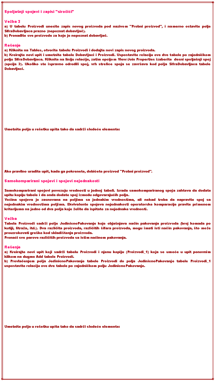 Text Box: Spoljanji spojevi i zapisi "siročići" Veba 2a) U tabelu Proizvodi unesite zapis novog proizvoda pod nazivom "Probni proizvod", i namerno ostavite polje SifraDobavljaca prazno (nepoznat dobavljač).b) Pronađite sve proizvode za koje je nepoznat dobavljač.Reenjea) Kliknite na Tables, otvorite tabelu Proizvodi i dodajte novi zapis novog proizvoda.b) Kreirajte novi upit i umetnite tabele Dobavljaci i Proizvodi. Uspostavite relaciju ove dve tabele po zajedničkom polju SifraDobavljaca. Kliknite na liniju relacije, zatim opcijom View/Join Properties izaberite  desni spoljanji spoj (opcija 3). Ukoliko ste ispravno odredili spoj, vrh strelice spoja se zavrava kod polja SifraDobavljaca tabele Dobavljaci.Umetnite polja u reetku upita tako da sadri sledeće elemente:Ako pravilno uradite upit, kada ga pokrenete, dobićete proizvod "Probni proizvod".Samokomparirani spojevi i spojevi nejednakosti Samokomparirani spojevi povezuju vrednosti u jednoj tabeli. Izrada samokompariranog spoja zahteva da dodate upitu kopiju tabele i da onda dodate spoj izmedu odgovarajućih polja.Većina spojeva je zasnovana na poljima sa jednakim vrednostima, ali nekad treba da napravite spoj sa nejednakim vrednostima poljima. Ekvivalente spojeva nejednakosti operatorske komparacije pravite primenom  kriterijuma na jedno od dva polja koje elite da ispitate za nejednake vrednosti.VebaTabela Proizvodi sadri polje JedinicnoPakovanje koje objanjava način pakovanja proizvoda (broj komada po kutiji, litraa, itd.). Dva različita proizvoda, različitih ifara proizvoda, mogu imati isti način pakovanja, to moe prouzrokovati greke kod skladitenja proizvoda.Pronaći sve parove različitih proizvoda sa istim načinom pakovanja.Reenjea) Kreirajte novi upit koji sadri tabelu Proizvodi i njenu kopiju (Proizvodi_1) koja se umeće u upit ponovnim klikom na dugme Add tabele Proizvodi.b) Prevlačenjem polja JedinicnoPakovanje tabele Proizvodi do polja JedinicnoPakovanje tabele Proizvodi_1 uspostavite relaciju ove dve tabele po zajedničkom polju JedinicnoPakovanje.Umetnite polja u reetku upita tako da sadri sledeće elemente: